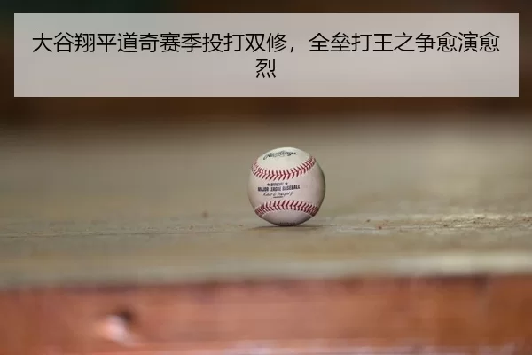 大谷翔平道奇赛季投打双修，全垒打王之争愈演愈烈