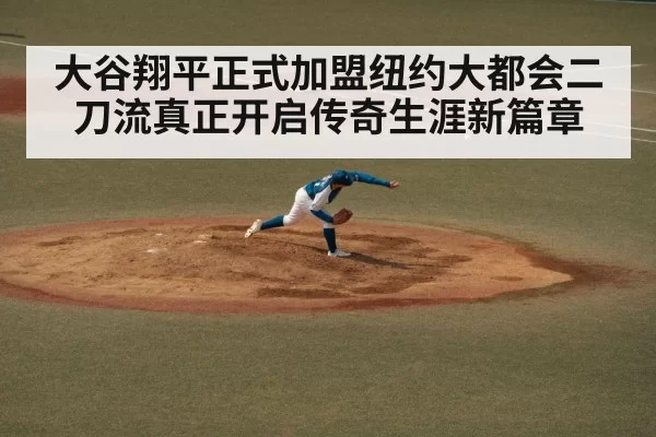 大谷翔平正式加盟纽约大都会二刀流真正开启传奇生涯新篇章
