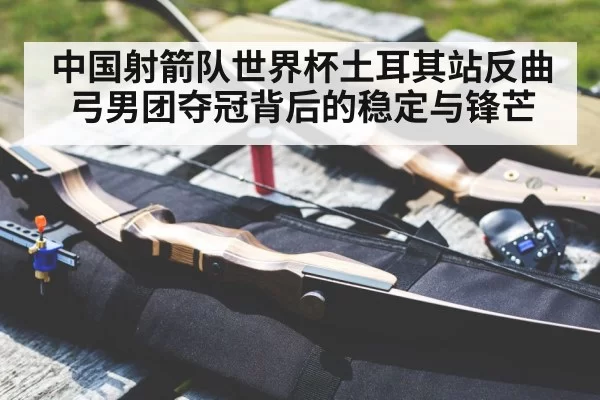 中国射箭队世界杯土耳其站反曲弓男团夺冠背后的稳定与锋芒
