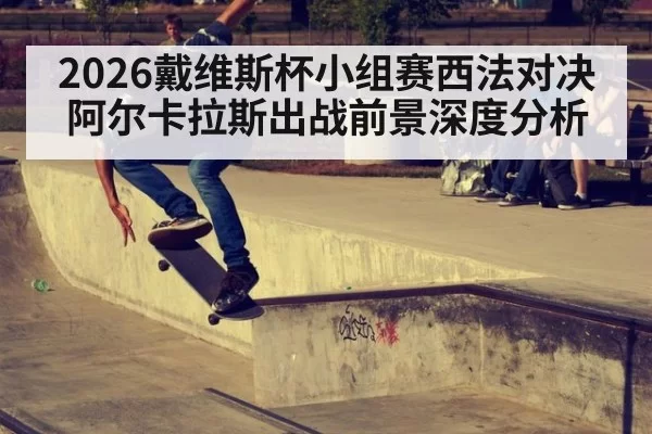 2026戴维斯杯小组赛西法对决阿尔卡拉斯出战前景深度分析